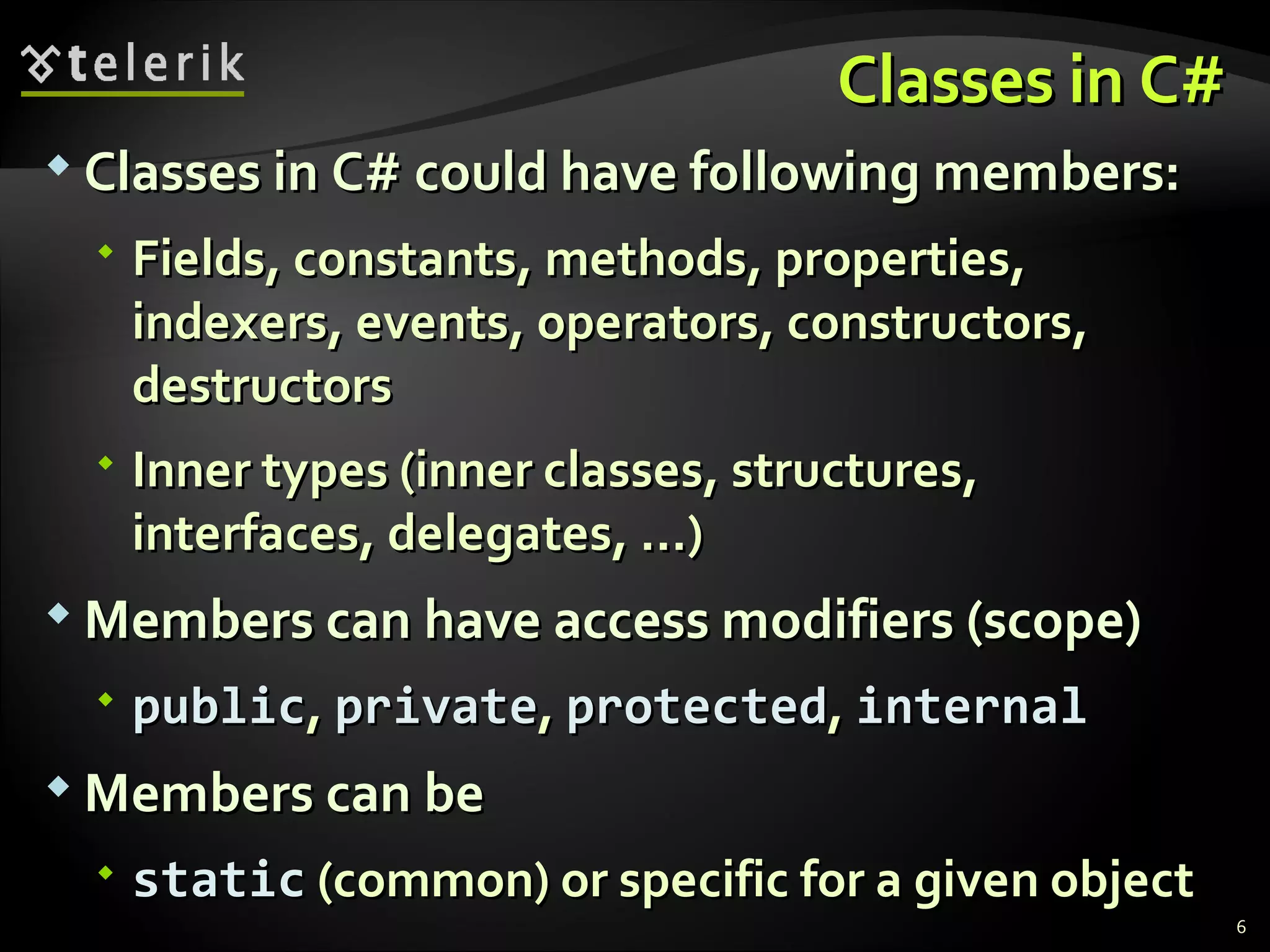 Classes in C#Classes in C#  Classes in C# could have following members:Classes in C# could have following members:  FieldsFields,, constantsconstants,, methodsmethods,, propertiesproperties,, indexersindexers,, eventsevents,, operatorsoperators,, constructorsconstructors,, destructorsdestructors  Inner typesInner types ((inner classesinner classes,, structuresstructures,, interfacesinterfaces,, delegatesdelegates, ...), ...)  Members can have access modifiers (scope)Members can have access modifiers (scope)  publicpublic,, privateprivate,, protectedprotected,, internalinternal  Members can beMembers can be  staticstatic ((commoncommon)) or specific for a given objector specific for a given object 6 