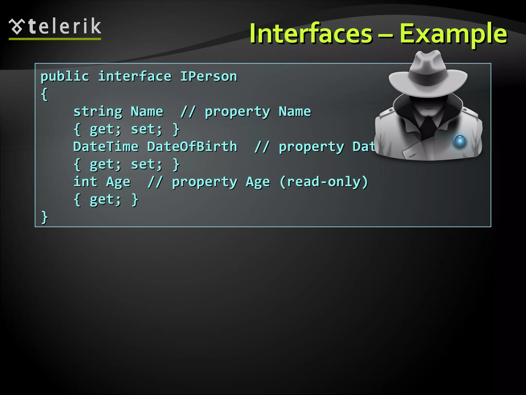 Interfaces – ExampleInterfaces – Example public interface IPersonpublic interface IPerson {{ string Name // property Namestring Name // property Name { get; set; }{ get; set; } DateTime DateOfBirth // property DateOfBirthDateTime DateOfBirth // property DateOfBirth { get; set; }{ get; set; } int Age // property Age (read-only)int Age // property Age (read-only) { get; }{ get; } }} 