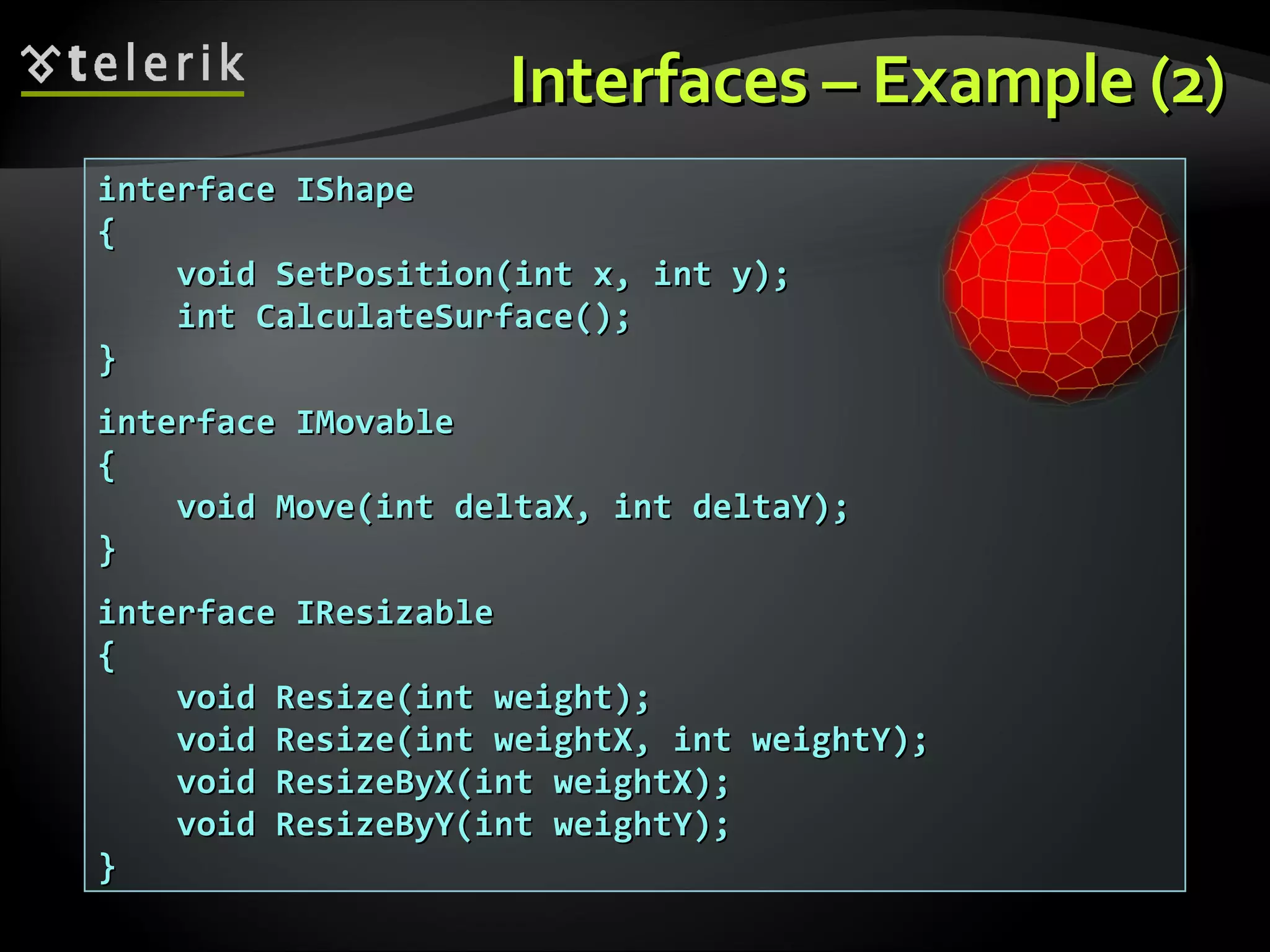 Interfaces – Example (2)Interfaces – Example (2) interface IShapeinterface IShape {{ void SetPosition(int x, int y);void SetPosition(int x, int y); int CalculateSurface();int CalculateSurface(); }} interface IMovableinterface IMovable {{ void Move(int deltaX, int deltaY);void Move(int deltaX, int deltaY); }} interface IResizableinterface IResizable {{ void Resize(int weight);void Resize(int weight); void Resize(int weightX, int weightY);void Resize(int weightX, int weightY); void ResizeByX(int weightX);void ResizeByX(int weightX); void ResizeByY(int weightY);void ResizeByY(int weightY); }} 