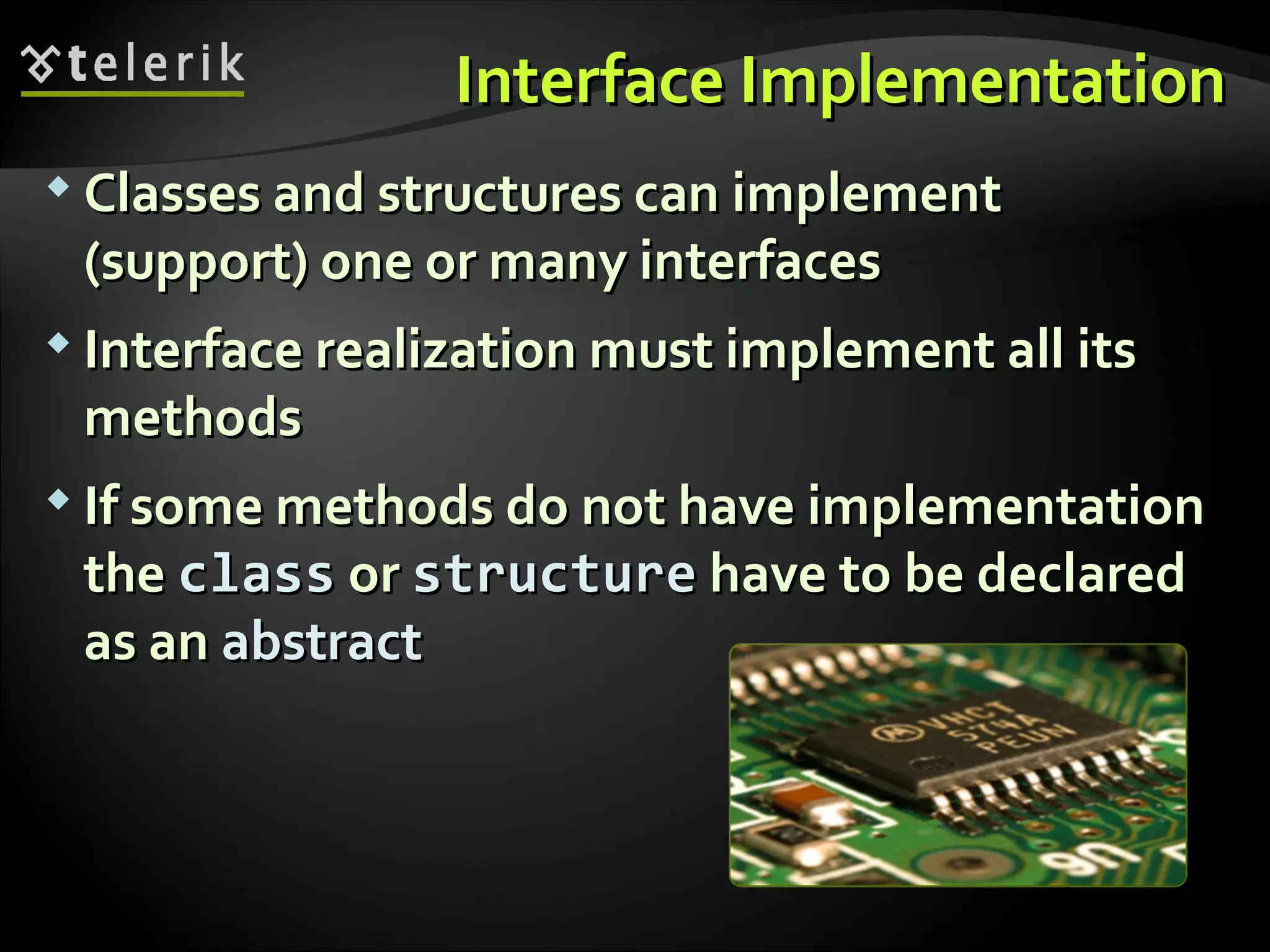 Interface ImplementationInterface Implementation  Classes and structures can implementClasses and structures can implement (support) one or many interfaces(support) one or many interfaces  Interface realization must implement all itsInterface realization must implement all its methodsmethods  If some methods do not have implementationIf some methods do not have implementation thethe classclass oror structurestructure have to be declaredhave to be declared as anas an abstractabstract 