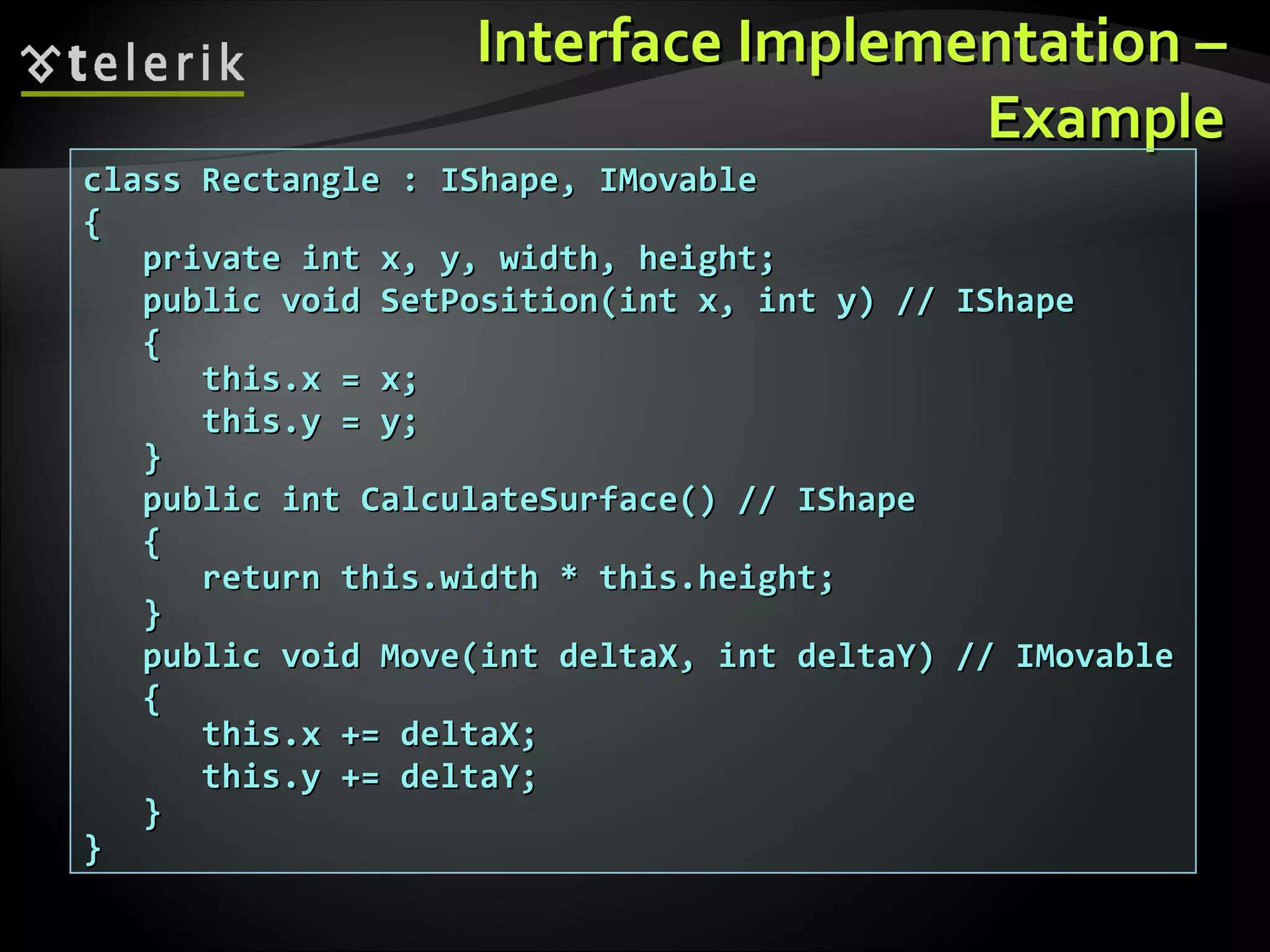 Interface ImplementationInterface Implementation –– ExampleExample class Rectangle : IShape, IMovableclass Rectangle : IShape, IMovable {{ private int x, y, width, height;private int x, y, width, height; public void SetPosition(int x, int y) // IShapepublic void SetPosition(int x, int y) // IShape {{ this.x = x;this.x = x; this.y = y;this.y = y; }} public int CalculateSurface() // IShapepublic int CalculateSurface() // IShape {{ return this.width * this.height;return this.width * this.height; }} public void Move(int deltaX, int deltaY) // IMovablepublic void Move(int deltaX, int deltaY) // IMovable {{ this.x += deltaX;this.x += deltaX; this.y += deltaY;this.y += deltaY; }} }} 