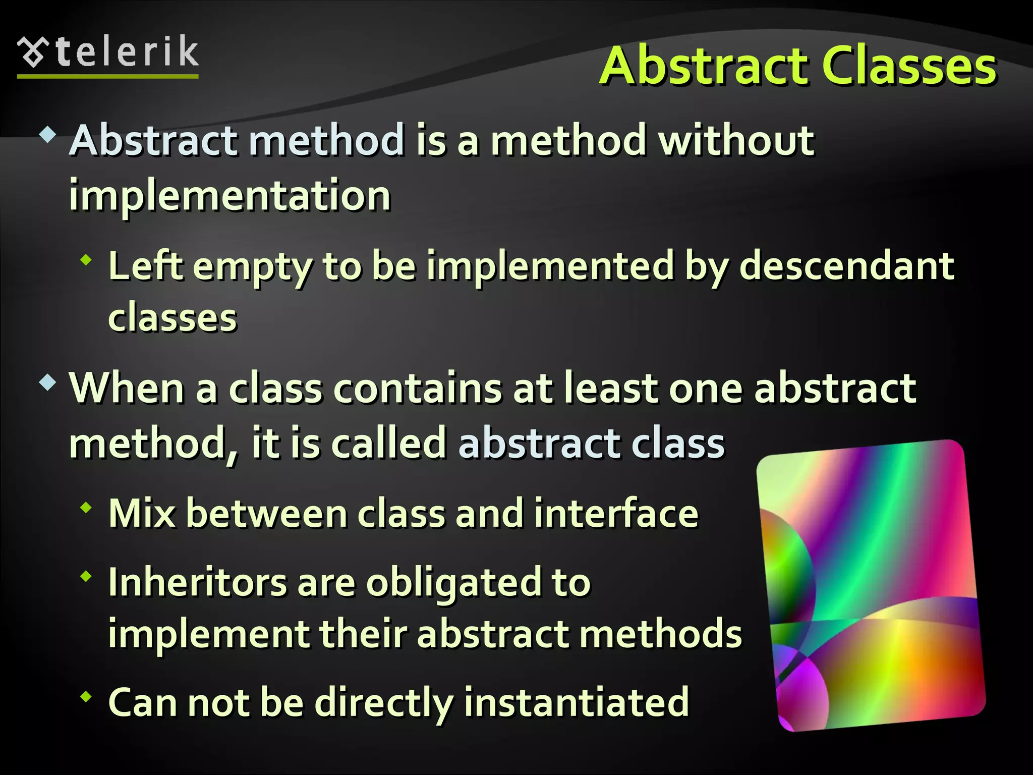 Abstract ClassesAbstract Classes  Abstract methodAbstract method is a method withoutis a method without implementationimplementation  Left empty to be implemented by descendantLeft empty to be implemented by descendant classesclasses  When a class contains at least one abstractWhen a class contains at least one abstract method, it is calledmethod, it is called abstract classabstract class  Mix between class and interfaceMix between class and interface  Inheritors are obligated toInheritors are obligated to implement their abstract methodsimplement their abstract methods  Can not be directly instantiatedCan not be directly instantiated 