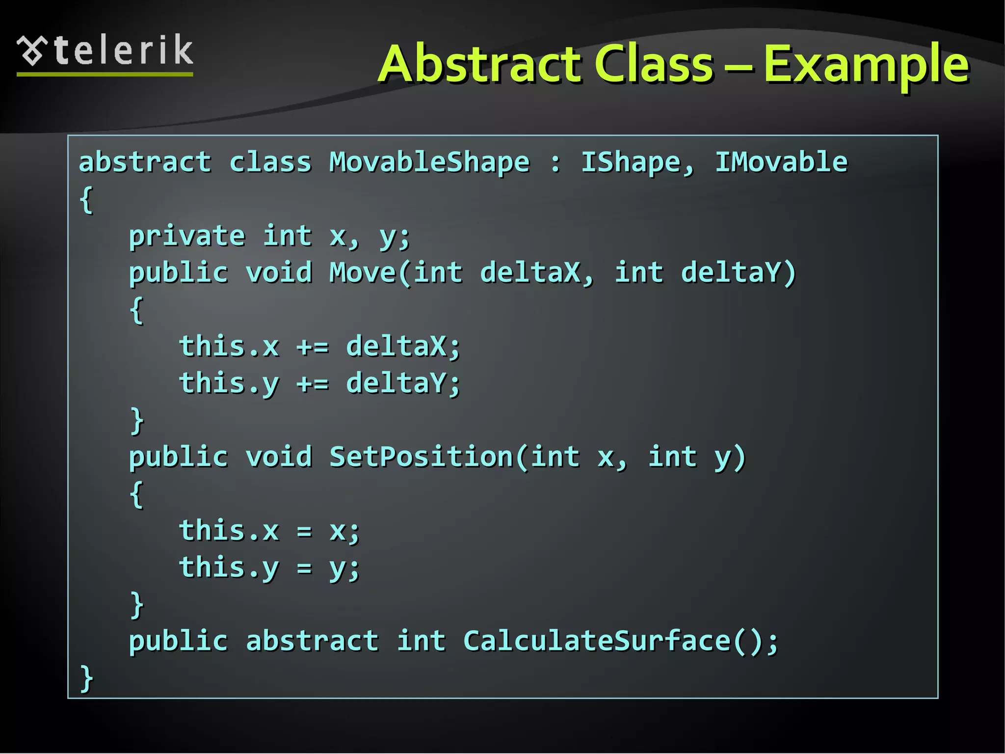 Abstract ClassAbstract Class –– ExampleExample abstract class MovableShape : IShape, IMovableabstract class MovableShape : IShape, IMovable {{ private int x, y;private int x, y; public void Move(int deltaX, int deltaY)public void Move(int deltaX, int deltaY) {{ this.x += deltaX;this.x += deltaX; this.y += deltaY;this.y += deltaY; }} public void SetPosition(int x, int y)public void SetPosition(int x, int y) {{ this.x = x;this.x = x; this.y = y;this.y = y; }} public abstract int CalculateSurface();public abstract int CalculateSurface(); }} 