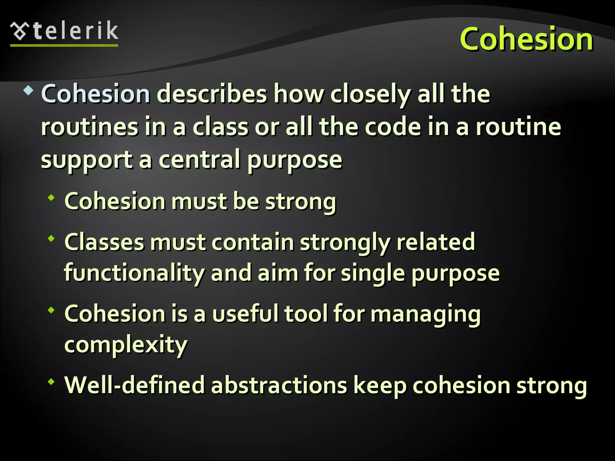 CohesionCohesion  CohesionCohesion describes how closely all thedescribes how closely all the routines in a class or all the code in a routineroutines in a class or all the code in a routine support a central purposesupport a central purpose  Cohesion must be strongCohesion must be strong  Classes must contain strongly relatedClasses must contain strongly related functionality and aim for single purposefunctionality and aim for single purpose  Cohesion is a useful tool for managingCohesion is a useful tool for managing complexitycomplexity  WWell-defined abstractionsell-defined abstractions keep cohesion strongkeep cohesion strong 