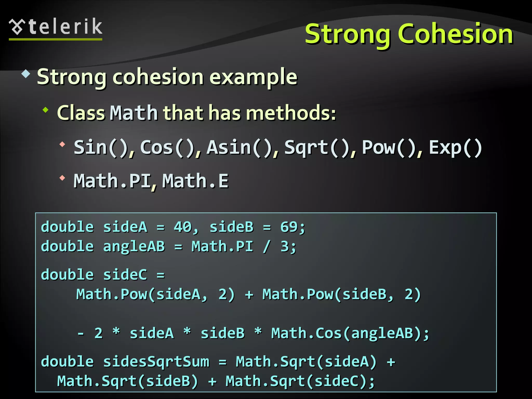 Strong CohesionStrong Cohesion  Strong cohesion exampleStrong cohesion example  ClassClass MathMath that has methods:that has methods:  Sin()Sin(),, Cos()Cos(),, Asin()Asin(),, Sqrt()Sqrt(),, Pow()Pow(),, Exp()Exp()  Math.PIMath.PI,, Math.EMath.E double sideA = 40, sideB = 69;double sideA = 40, sideB = 69; double angleAB = Math.PI / 3;double angleAB = Math.PI / 3; double sideC =double sideC = Math.Pow(sideA, 2) + Math.Pow(sideB, 2)Math.Pow(sideA, 2) + Math.Pow(sideB, 2) - 2 * sideA * sideB * Math.Cos(angleAB);- 2 * sideA * sideB * Math.Cos(angleAB); double sidesSqrtSum = Math.Sqrt(sideA) +double sidesSqrtSum = Math.Sqrt(sideA) + Math.Sqrt(sideB) + Math.Sqrt(sideC);Math.Sqrt(sideB) + Math.Sqrt(sideC); 