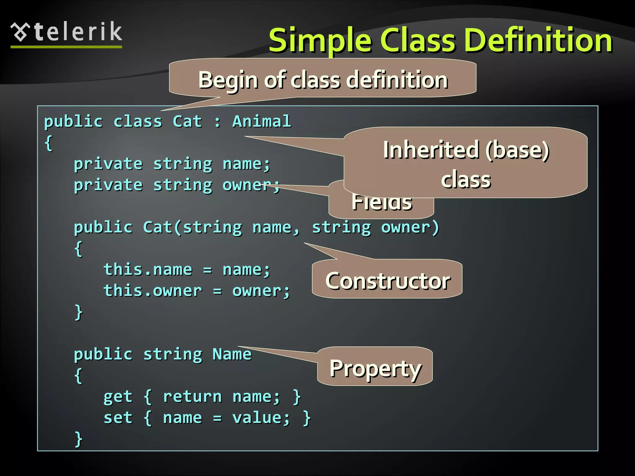 Simple Class DefinitionSimple Class Definition public class Cat : Animalpublic class Cat : Animal {{ private string name;private string name; private string owner;private string owner; public Cat(string name, string owner)public Cat(string name, string owner) {{ this.name = name;this.name = name; this.owner = owner;this.owner = owner; }} public string Namepublic string Name {{ get { return name; }get { return name; } set { name = value; }set { name = value; } }} FieldsFields ConstructorConstructor PropertyProperty Begin of class definitionBegin of class definition Inherited (base)Inherited (base) classclass 