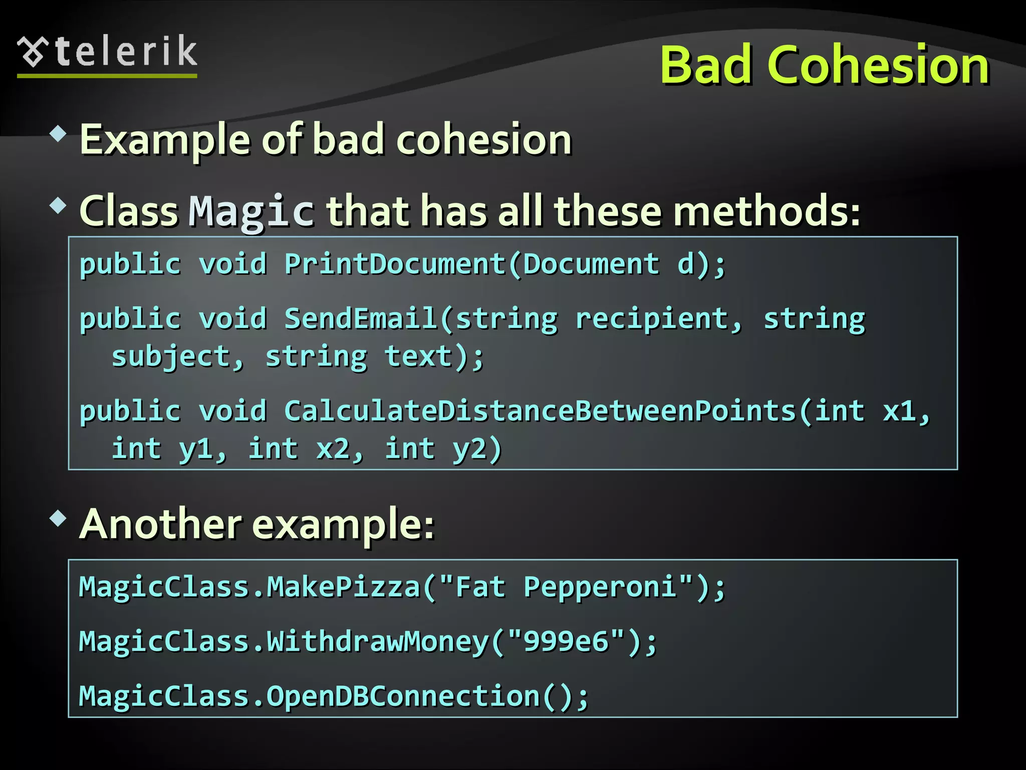 Bad CohesionBad Cohesion  Example of bad cohesionExample of bad cohesion  ClassClass MagicMagic that has all these methods:that has all these methods:  Another example:Another example: MagicClass.MakePizza("Fat Pepperoni");MagicClass.MakePizza("Fat Pepperoni"); MagicClass.WithdrawMoney("999e6");MagicClass.WithdrawMoney("999e6"); MagicClass.OpenDBConnection();MagicClass.OpenDBConnection(); public void PrintDocument(Document d);public void PrintDocument(Document d); public void SendEmail(string recipient, stringpublic void SendEmail(string recipient, string subject, string text);subject, string text); public void CalculateDistanceBetweenPoints(int x1,public void CalculateDistanceBetweenPoints(int x1, int y1, int x2, int y2)int y1, int x2, int y2) 
