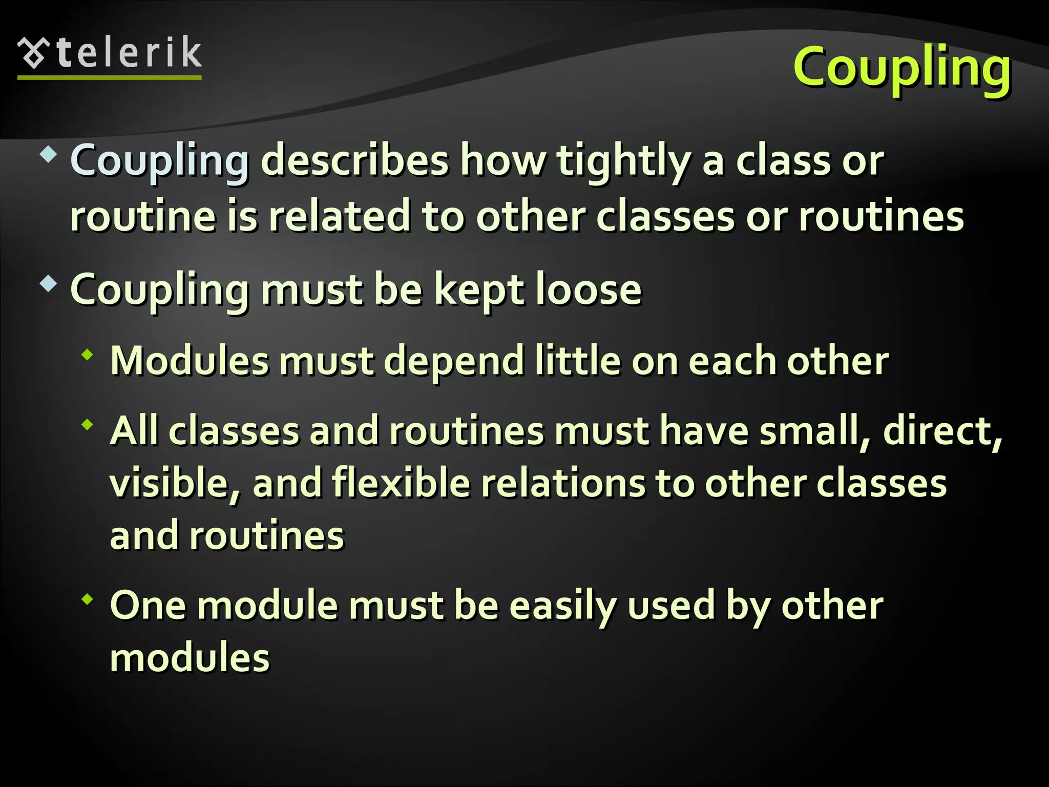 CouplingCoupling  CouplingCoupling describes how tightly a class ordescribes how tightly a class or routine is related to other classes orroutine is related to other classes or routinesroutines  Coupling must be kept looseCoupling must be kept loose  Modules must depend little on each otherModules must depend little on each other  All classes and routines must have small, direct,All classes and routines must have small, direct, visible, and flexible relations to other classesvisible, and flexible relations to other classes and routinesand routines  One module must be easily used by otherOne module must be easily used by other modulesmodules 