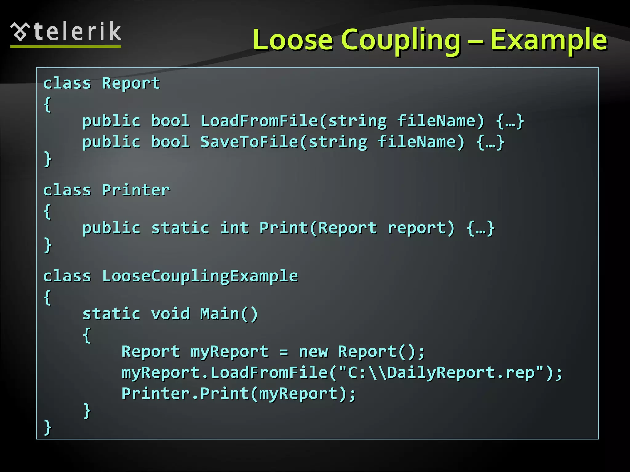 Loose Coupling – ExampleLoose Coupling – Example class Reportclass Report {{ public bool LoadFromFile(string fileName) {…}public bool LoadFromFile(string fileName) {…} public bool SaveToFile(string fileName) {…}public bool SaveToFile(string fileName) {…} }} class Printerclass Printer {{ public static int Print(Report report) {…}public static int Print(Report report) {…} }} class LooseCouplingExampleclass LooseCouplingExample {{ static void Main()static void Main() {{ Report myReport = new Report();Report myReport = new Report(); myReport.LoadFromFile("C:DailyReport.rep");myReport.LoadFromFile("C:DailyReport.rep"); Printer.Print(myReport);Printer.Print(myReport); }} }} 