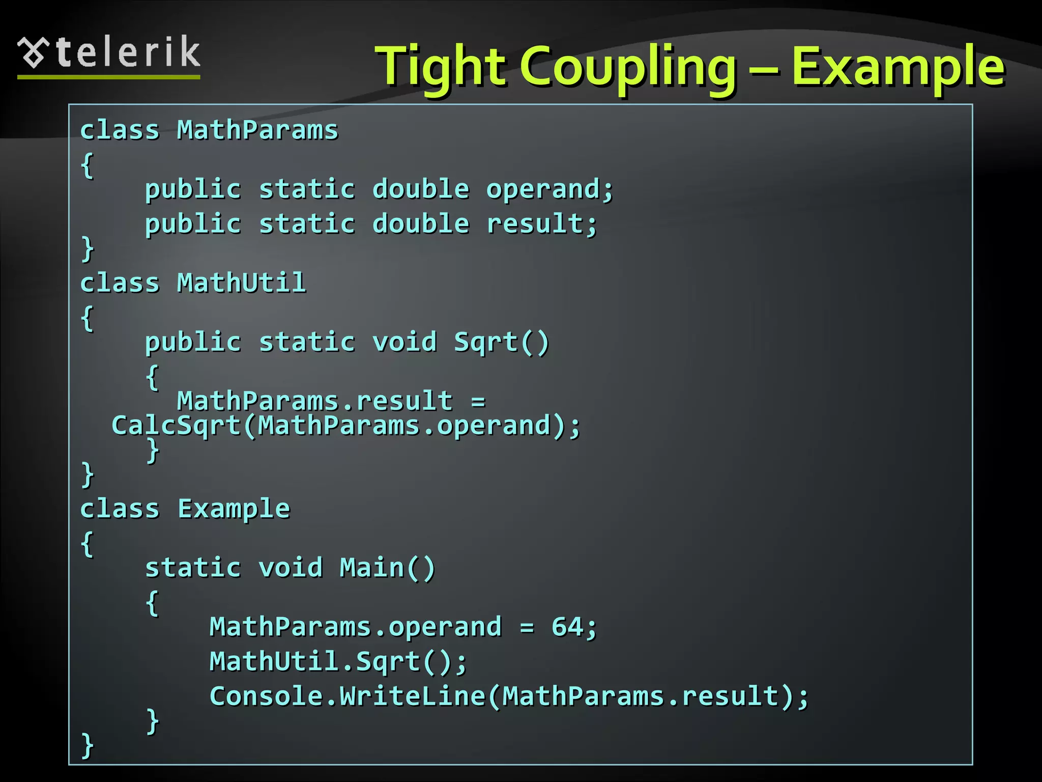 Tight Coupling – ExampleTight Coupling – Example class MathParamsclass MathParams {{ public static double operand;public static double operand; public static double result;public static double result; }} class MathUtilclass MathUtil {{ public static void Sqrt()public static void Sqrt() {{ MathParams.result =MathParams.result = CalcSqrt(MathParams.operand);CalcSqrt(MathParams.operand); }} }} class Exampleclass Example {{ static void Main()static void Main() {{ MathParams.operand = 64;MathParams.operand = 64; MathUtil.Sqrt();MathUtil.Sqrt(); Console.WriteLine(MathParams.result);Console.WriteLine(MathParams.result); }} }} 