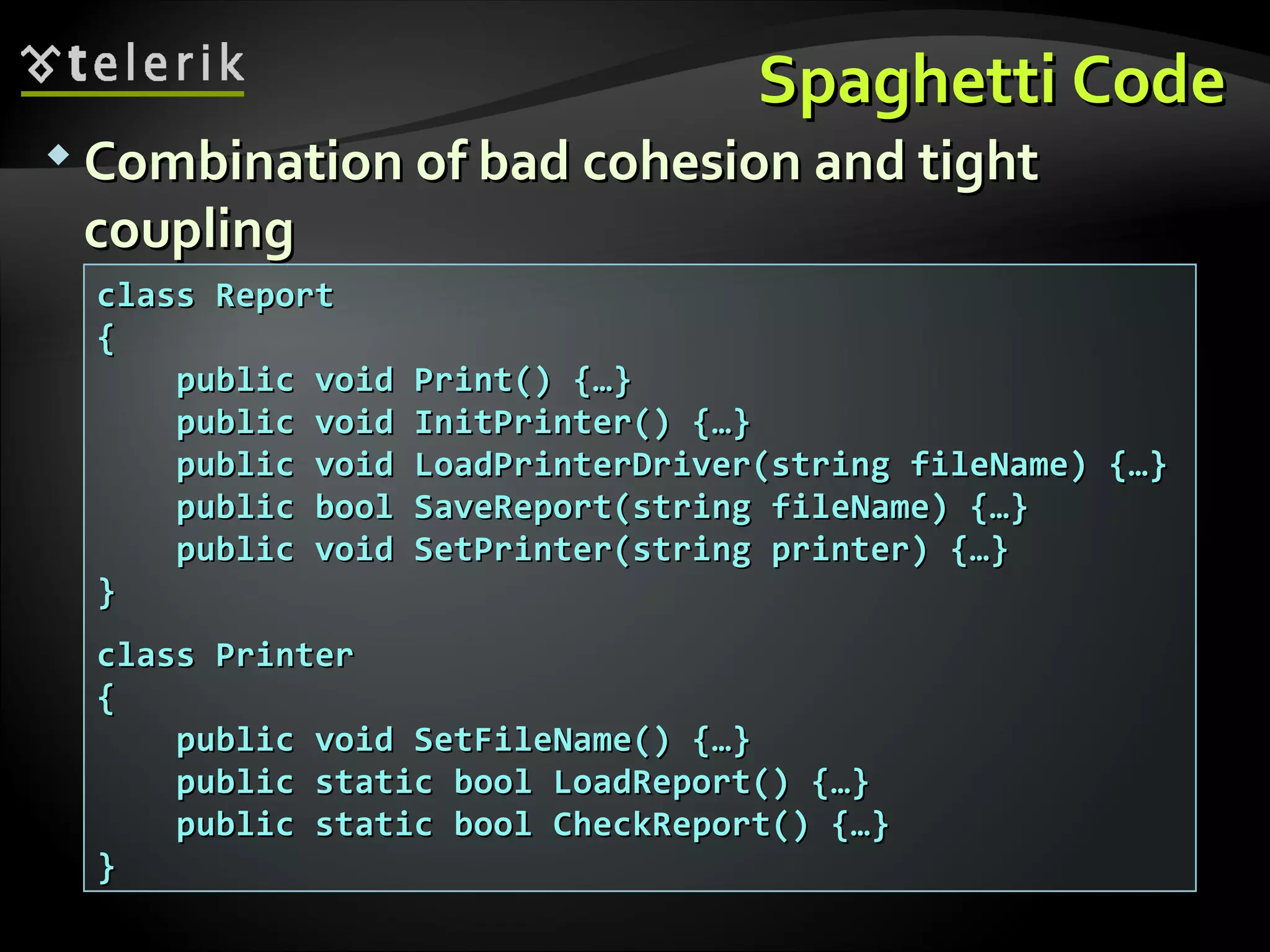 Spaghetti CodeSpaghetti Code  Combination of bad cohesion and tightCombination of bad cohesion and tight couplingcoupling class Reportclass Report {{ public void Print() {…}public void Print() {…} public void InitPrinter() {…}public void InitPrinter() {…} public void LoadPrinterDriver(string fileName) {…}public void LoadPrinterDriver(string fileName) {…} public bool SaveReport(string fileName) {…}public bool SaveReport(string fileName) {…} public void SetPrinter(string printer) {…}public void SetPrinter(string printer) {…} }} class Printerclass Printer {{ public void SetFileName() {…}public void SetFileName() {…} public static bool LoadReport() {…}public static bool LoadReport() {…} public static bool CheckReport() {…}public static bool CheckReport() {…} }} 