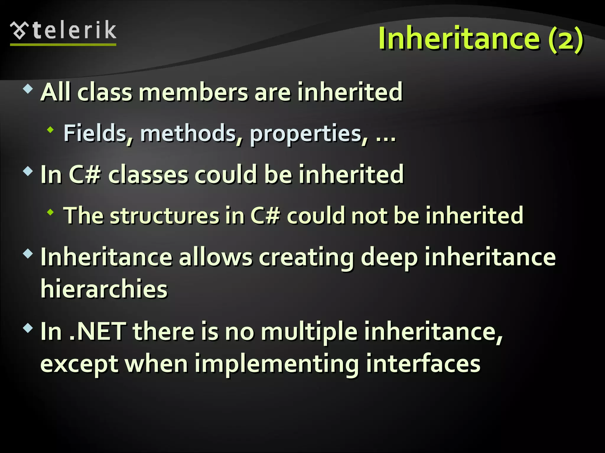 Inheritance (2)Inheritance (2)  All class members are inheritedAll class members are inherited  FieldsFields,, methodsmethods,, propertiesproperties, …, …  InIn C#C# classes could be inheritedclasses could be inherited  The structures in C#The structures in C# could not be inheritedcould not be inherited  Inheritance allows creating deep inheritanceInheritance allows creating deep inheritance hierarchieshierarchies  InIn ..NET there is no multiple inheritance,NET there is no multiple inheritance, except when implementing interfacesexcept when implementing interfaces 