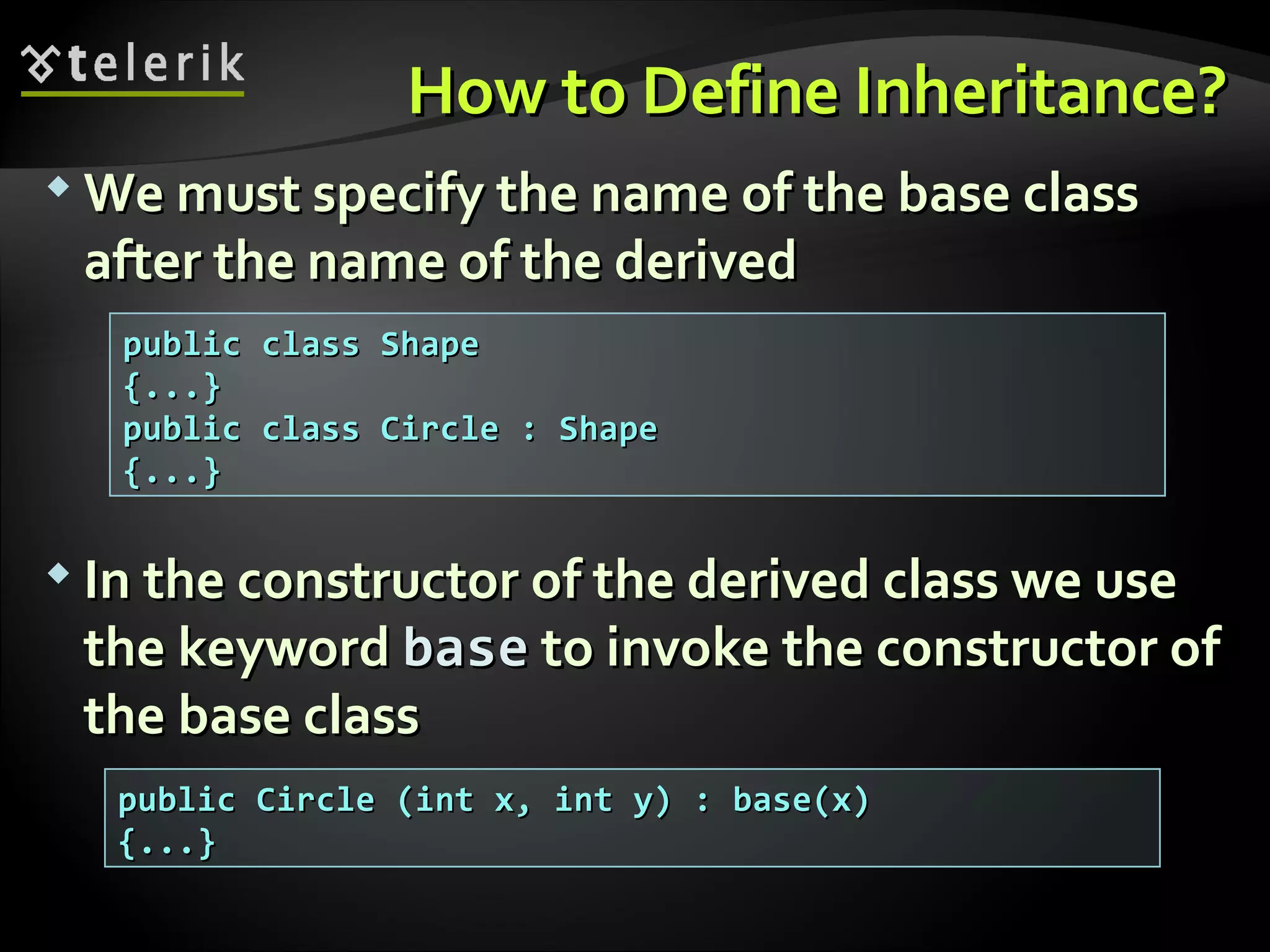 How to DefineHow to Define InheritanceInheritance??  We must specify the name of the base classWe must specify the name of the base class after the name of the derivedafter the name of the derived  In the constructor of the derived class we useIn the constructor of the derived class we use the keywordthe keyword basebase to invoke the constructor ofto invoke the constructor of the base classthe base class public class Shapepublic class Shape {...}{...} public class Circle : Shapepublic class Circle : Shape {...}{...} public Circle (int x, int y) : base(x)public Circle (int x, int y) : base(x) {...}{...} 