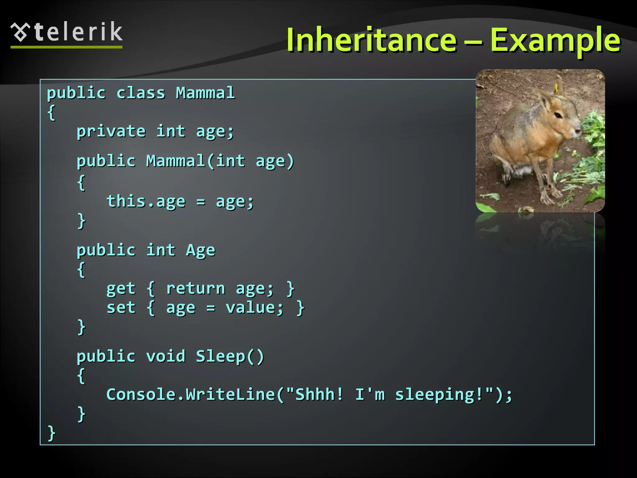 InheritanceInheritance –– ExampleExample public class Mammalpublic class Mammal {{ private int age;private int age; public Mammal(int age)public Mammal(int age) {{ this.age = age;this.age = age; }} public int Agepublic int Age {{ get { return age; }get { return age; } set { age = value; }set { age = value; } }} public void Sleep()public void Sleep() {{ Console.WriteLine("Shhh! I'm sleeping!");Console.WriteLine("Shhh! I'm sleeping!"); }} }} 