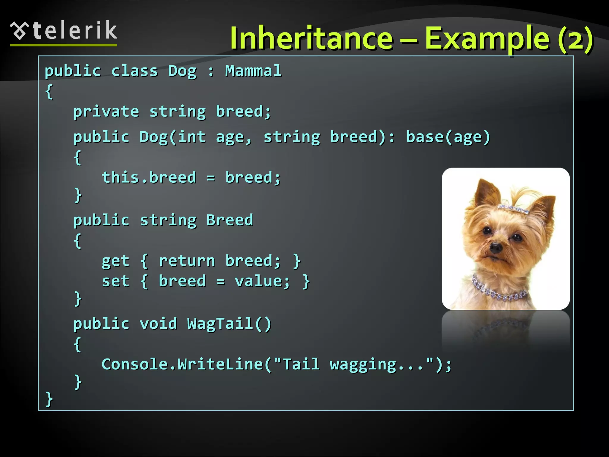 InheritanceInheritance –– ExampleExample (2)(2) public class Dog : Mammalpublic class Dog : Mammal {{ private string breed;private string breed; public Dog(int age, string breed): base(age)public Dog(int age, string breed): base(age) {{ this.breed = breed;this.breed = breed; }} public string Breedpublic string Breed {{ get { return breed; }get { return breed; } set { breed = value; }set { breed = value; } }} public void WagTail()public void WagTail() {{ Console.WriteLine("Tail wagging...");Console.WriteLine("Tail wagging..."); }} }} 