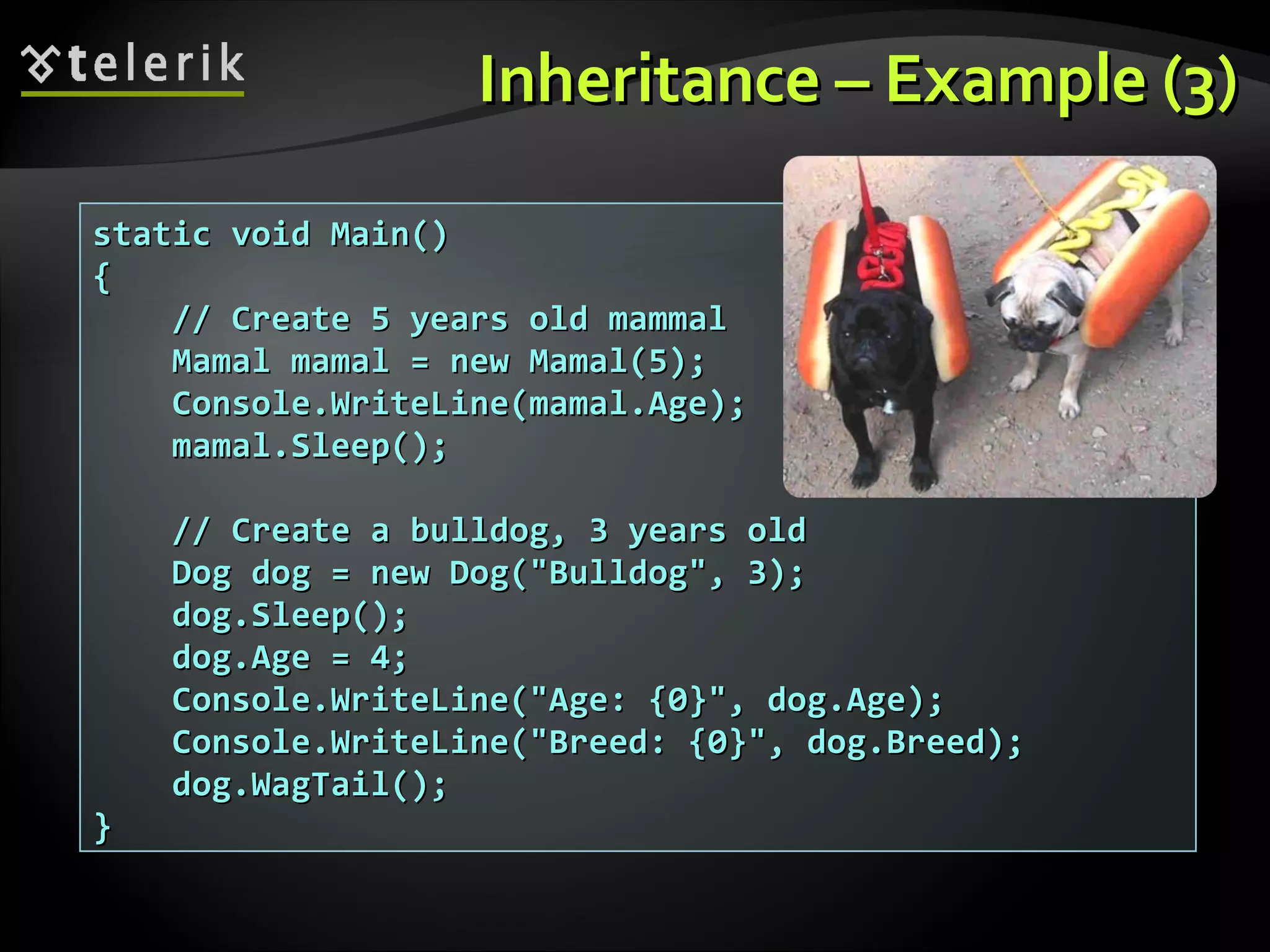 InheritanceInheritance –– ExampleExample (3)(3) static void Main()static void Main() {{ // Create 5 years old mammal// Create 5 years old mammal Mamal mamal = new Mamal(5);Mamal mamal = new Mamal(5); Console.WriteLine(mamal.Age);Console.WriteLine(mamal.Age); mamal.Sleep();mamal.Sleep(); // Create a bulldog, 3 years old// Create a bulldog, 3 years old Dog dog = new Dog("Bulldog", 3);Dog dog = new Dog("Bulldog", 3); dog.Sleep();dog.Sleep(); dog.Age = 4;dog.Age = 4; Console.WriteLine("Age: {0}", dog.Age);Console.WriteLine("Age: {0}", dog.Age); Console.WriteLine("Breed: {0}", dog.Breed);Console.WriteLine("Breed: {0}", dog.Breed); dog.WagTail();dog.WagTail(); }} 