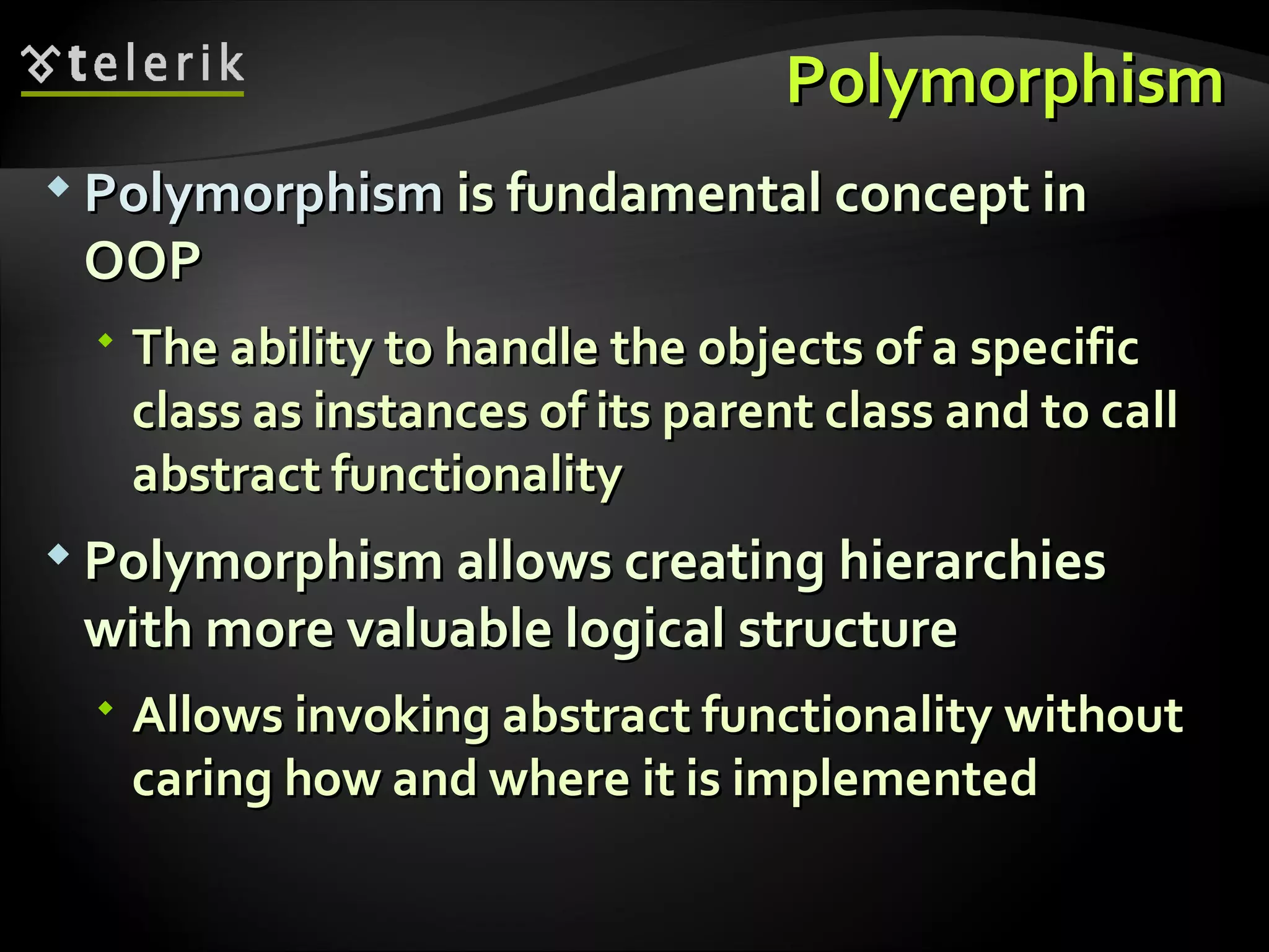 PolymorphismPolymorphism  PolymorphismPolymorphism is fundamental concept inis fundamental concept in OOPOOP  The ability to handle the objects of a specificThe ability to handle the objects of a specific class as instances of its parent class and to callclass as instances of its parent class and to call abstract functionalityabstract functionality  Polymorphism allows creating hierarchiesPolymorphism allows creating hierarchies with more valuable logical structurewith more valuable logical structure  Allows invoking abstract functionality withoutAllows invoking abstract functionality without caring how and where it is implementedcaring how and where it is implemented 