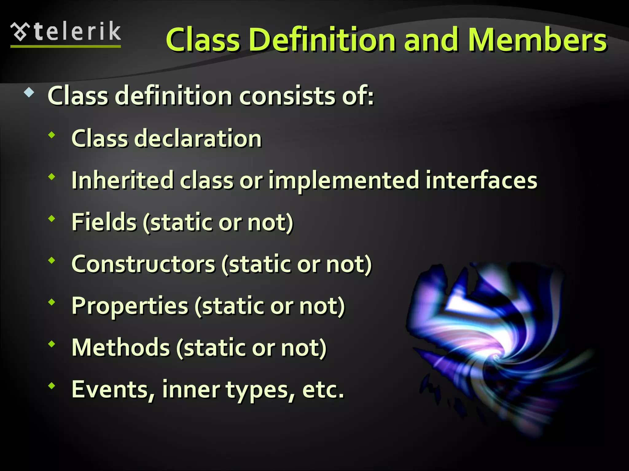 Class Definition and MembersClass Definition and Members  Class definition consists of:Class definition consists of:  Class declarationClass declaration  Inherited class or implemented interfacesInherited class or implemented interfaces  Fields (static or not)Fields (static or not)  Constructors (static or not)Constructors (static or not)  Properties (static or not)Properties (static or not)  Methods (static or not)Methods (static or not)  Events, inner types, etc.Events, inner types, etc. 