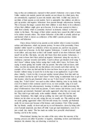 long as they are continuously exposed to their parent’s behaviour over a span of time.
Unlike student role models, parent role models are not chosen by a third party, they
are automatically registered as your role models since birth. A child may choose to
not think of their parents as role models, but it is undeniable that children are able to
pick up positive and negative behaviours from parents through subconscious learning.
This is because the image a parent show their children is most likely to be a reflection
of how their children might grow up to become. It is the same concept in where a
child from a family which is constantly involved in domestic violence to become
violent in the future. The image of their violent parents have caused the child to learn
to be violent towards others. The violent behaviour of the child is actually picked up
and learned which is shown as a reflection of the child’s parents previous violent
actions and behaviour.
I have always looked at my parents as role models when it comes to positive
actions and behaviours which my parents portray. So most of the personality I have
installed within myself is a reflection of how my parents are, and how my parents
have raised me to become. As for their negative behaviours, I would try to tell myself
to not follow and copy them so that I will remind myself to not show behaviour that I
myself do not like. But lately, not only did I learn from their positive behaviours, I
have come to know that I have picked up negative behaviours along the way due to
continuous exposure towards such habits. I used to always get shouted at for using “I
don’t know” without trying before saying that I really didn’t know. So I knew that
saying it meant getting into trouble with my parents. But what I did not know, until
today, was that my parents did use that phrase a lot towards each other and me. An
example of it is when my dad said that he does not know how to get to a specific
location without trying to search for it on the map or use applications to get to that
place. Initially, I took it in like it was just another normal phrase from him until my
mom pointed out that he said “I don’t know” before trying to understand how to get to
that location when he gets frustrated when we say “I don’t know” to him without
trying first. “I don’t know” was used so often without thinking twice in my family that
even if we hated it when someone used it on us, we were actually using it to each
other, and I was in fact subconsciously learning it (without my mind processing this
piece of information) from both my parents. A more serious and obvious case is when
my parents get extremely frustrated and easily aggravated when they are sweaty and
hot. They tend to get mad easily at the smallest mistake when they feel hot and
sweaty. Sometimes, they might end up scolding my sister and I for pushing their
buttons too far when we are only acting the way we usually are. This ended up with
me easily getting aggravated when I feel hot and sweaty too. I usually get frustrated
easily for no reason just because of the hotness and sweatiness I feel. Other people,
like my friends, usually sit down and just try to cool themselves down by being calm
even if people purposely piss them off while I just get mad immediately even if it is
just a small, tiny matter. This has made me realize how powerful observational
learning can be in the society.
Observational learning has two sides of the story where the outcome of the
learning process can either be positive or negative, depending on how each individual
interprets the situation they are observing or involved in.
 