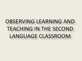OBSERVING LEARNING AND
TEACHING IN THE SECOND
LANGUAGE CLASSROOM
 