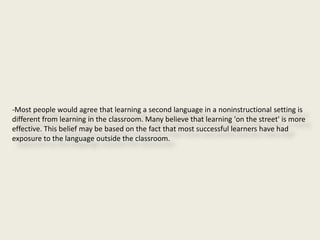 -Most people would agree that learning a second language in a noninstructional setting is
different from learning in the classroom. Many believe that learning 'on the street' is more
effective. This belief may be based on the fact that most successful learners have had
exposure to the language outside the classroom.
 
