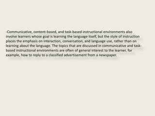 -Communicative, content-based, and task-based instructional environments also
involve learners whose goal is learning the language itself, but the style of instruction
places the emphasis on interaction, conversation, and language use, rather than on
learning about the language. The topics that are discussed in communicative and task-
based instructional environments are often of general interest to the learner, for
example, how to reply to a classified advertisement from a newspaper.
 