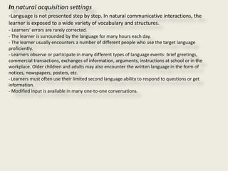 In natural acquisition settings
-Language is not presented step by step. In natural communicative interactions, the
learner is exposed to a wide variety of vocabulary and structures.
- Learners' errors are rarely corrected.
- The learner is surrounded by the language for many hours each day.
- The learner usually encounters a number of different people who use the target language
proficiently.
- Learners observe or participate in many different types of language events: brief greetings,
commercial transactions, exchanges of information, arguments, instructions at school or in the
workplace. Older children and adults may also encounter the written language in the form of
notices, newspapers, posters, etc.
- Learners must often use their limited second language ability to respond to questions or get
information.
- Modified input is available in many one-to-one conversations.
 