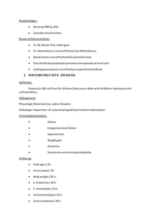 Disadvantages:
 Decrease RBFby 35%
 Considerrenal function
Routesof Administration:
 IV,IM, Rectal,Oral,Sublingual.
 IV indomethacinismore effective thanIMdiclofenac.
 Rectal route is lesseffectivethanparentral route.
 Oral diclofenacprophylaxispreventsnew episodesof renal colic.
 Sublingual piroxicamisaseffective asparentral diclofenac.
2. POSTOBSTRUCTIVE DIURESIS
Definition:
Polyuria(>200 ml/hourfor 24 hours) that occurs afterrelief of BUOor obstructionof a
solitarykidney.
Pathogenesis:
Physiologic:Retainedurea,sodium&water.
Pathologic:Impairment of concentratingabilityof sodiumreabsorption.
Clinical Manifestations:
 Edema
 Congestive heartfailure
 Hypertension
 Weightgain
 Azotemia
 Sometimesuremicencephalophathy
Followup:
 Vital signs/2h.
 Urine output/ 2h.
 Bodyweight/24 h.
 S. Creatinine /24 h.
 S. electrolytes/12 h.
 Urine electrolytes/24 h.
 Urine osmolarity/24 h.
 