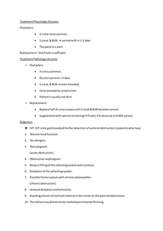 TreatmentPhysiologicDiuresis:
Characters:
 It isthe mostcommon.
 S.creat.& BUN → normal within1-2 days
 The patientisalert.
Replacement: Oral fluidsissufficient
TreatmentPathologicdiuresis:
Characters:
 It islesscommon.
 Diuresispersists>2 days.
 S.creat.& BUN remainelevated.
 Urine osmolarityremainslow.
 Patientisusuallynotalert.
Replacement:
 Replace half of urine outputuntil S.creat&BUN become normal.
 SupplementwithsodiumcontainingIV fluids( 5% dextrose in0.45% saline).
Diagnosis:
IVP:IVPisthe goldstandard forthe detectionof ureteral obstructioninpatientswhohave:
1. Normal renal function.
2. No allergies
3. Not pregnant.
(acute obstruction)
4. Obstructive nephrogram.
5. Delayinfillingof the collectingsystemwithcontrast.
6. Dilatationof the collectingsystem.
7. Possible fornix rupture withurinaryextravasation.
(chronicobstruction)
8. Ureteral dilatationandtortuosity.
9. Standingcolumnof contrastmaterial inthe ureterto the pointof obstruction.
10. The kidneymaydemonstrate markedparenchymal thinning.
 