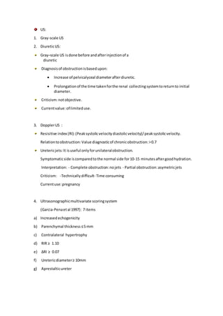 US:
1. Gray-scale US
2. DiureticUS:
Gray–scale US isdone before andafterinjectionof a
diuretic
Diagnosisof obstructionisbasedupon:
 Increase of pelvicalyceal diameterafterdiuretic.
 Prolongationof the time takenforthe renal collectingsystemtoreturnto initial
diameter.
Criticism:notobjective.
Currentvalue:of limiteduse.
3. DopplerUS :
Resisitive index (RI):(Peaksystolicvelocitydiastolicvelocity)/peaksystolicvelocity.
Relationtoobstruction: Value diagnosticof chronicobstruction:>0.7
Uretericjets:It isuseful onlyforunilateralobstruction.
Symptomaticside iscomparedtothe normal side for10-15 minutesaftergoodhydration.
Interpretation: - Complete obstruction:nojets - Partial obstruction:asymetricjets
Criticism: -Technicallydifficult- Time consuming
Currentuse:pregnancy
4. Ultrasonographicmultivariate scoringsystem
(Garcia-Penaetal 1997): 7 items
a) Increasedechogenicity
b) Parenchymal thickness≤5 mm
c) Contralateral hypertrophy
d) RIR ≥ 1.10
e) ∆RI ≥ 0.07
f) Uretericdiameter≥ 10mm
g) Aprestalticureter
 