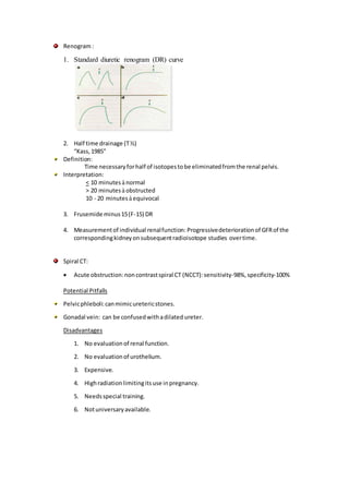 Renogram:
1. Standard diuretic renogram (DR) curve
2. Half time drainage (T½)
“Kass,1985”
Definition:
Time necessaryforhalf of isotopestobe eliminatedfromthe renal pelvis.
Interpretation:
< 10 minutes à normal
> 20 minutes à obstructed
10 - 20 minutes à equivocal
3. Frusemide minus15(F-15) DR
4. Measurementof individual renalfunction: Progressivedeteriorationof GFRof the
correspondingkidneyonsubsequentradioisotope studies overtime.
Spiral CT:
 Acute obstruction:noncontrastspiral CT (NCCT):sensitivity-98%,specificity-100%
Potential Pitfalls
Pelvicphleboli:canmimicuretericstones.
Gonadal vein: can be confusedwithadilated ureter.
Disadvantages
1. No evaluationof renal function.
2. No evaluationof urothelium.
3. Expensive.
4. Highradiationlimitingitsuse inpregnancy.
5. Needsspecial training.
6. Notuniversaryavailable.
 
