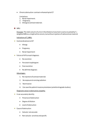  Chronicobstruction:contrast-enhancedspiral CT
Limitations:
1. Renal impairment.
2. Pregnancy.
3. Allergytocontrastmaterials
MRU
Principle:The staticcolumnof urine inthe dilatedurinarytractiseasilyvisualizedbyT2-
weightedMRUas a brightwhite column,butwithoutinjectionof radiocontrastmaterial
Indicationsof T2 MRU:
ContraindicationstoIVP
 Allergy
 Pregnancy
 Renal impairment
Failure of IVPtoreach diagnosis
 No excretion
 Persistentnephrogram
 Poorexcretion
 No definite diagnosis
Advantages:
1. No injectionof contrastmaterials
2. No exposure toionizingradiation
3. Noninvasive
4. Can save the patientinvasive procedures(ante&retrograde studies).
Diagnosticvalue inobstructive uropathy:
It can accuratelyidentify:
 Presence of obstruction
 Degree of dilation
 Level of obstruction
Cause of obstruction
 Calcular:not accurate
 Noncalcular: sensitive andspecific
 