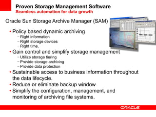 • Policy based dynamic archiving
− Right information
− Right storage devices
− Right time.
• Gain control and simplify storage management
− Utilize storage tiering
− Provide storage archiving
− Provide data protection
• Sustainable access to business information throughout
the data lifecycle.
• Reduce or eliminate backup window
• Simplify the configuration, management, and
monitoring of archiving file systems.
Proven Storage Management Software
Seamless automation for data growth
Oracle Sun Storage Archive Manager (SAM)
 