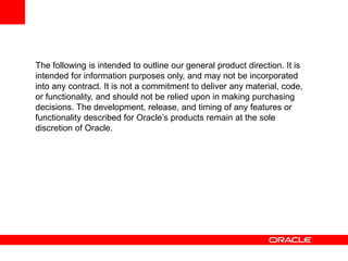 The following is intended to outline our general product direction. It is
intended for information purposes only, and may not be incorporated
into any contract. It is not a commitment to deliver any material, code,
or functionality, and should not be relied upon in making purchasing
decisions. The development, release, and timing of any features or
functionality described for Oracle’s products remain at the sole
discretion of Oracle.
 