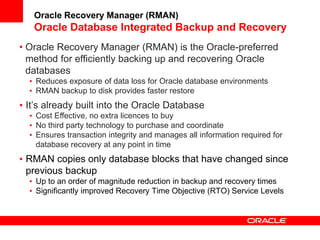 • Oracle Recovery Manager (RMAN) is the Oracle-preferred
method for efficiently backing up and recovering Oracle
databases
• Reduces exposure of data loss for Oracle database environments
• RMAN backup to disk provides faster restore
• It’s already built into the Oracle Database
• Cost Effective, no extra licences to buy
• No third party technology to purchase and coordinate
• Ensures transaction integrity and manages all information required for
database recovery at any point in time
• RMAN copies only database blocks that have changed since
previous backup
• Up to an order of magnitude reduction in backup and recovery times
• Significantly improved Recovery Time Objective (RTO) Service Levels
Oracle Recovery Manager (RMAN)
Oracle Database Integrated Backup and Recovery
 