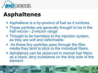 Asphaltenes Asphaltene is a by-product of fuel as it oxidizes.  These particles are generally thought to be in the half micron - 2-micron range Thought to be harmless to the injection system, as they are soft and deformable. As these tiny particles pass through the filter media they tend to stick to the individual fibers. Aphaltenes can be observed in normal fuel filters  as a black, tarry substance on the dirty side of the element 