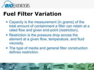Fuel Filter Variation Capacity is the measurement (in grams) of the total amount of containment a filter can retain at a rated flow and given end-point (restriction).  Restriction is the pressure drop across the element at a given flow, temperature, and fluid viscosity.  The type of media and general filter construction defines restriction. 