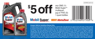 5 off
                                                                                                                            EXPIRES 8/27/12
                                                                                                                             EXPIRES 7/2/11



$                                                         any ONE (1)
                                                                    (1)
                                                          Mobil Super™
                                                          Mobil Super 5+
                                                          jug or FIVE (5)
                                                          multiquart
                                                          1-quart bottles
                                                          jug or FIVE (5)
                                                          1-quart bottles




Couponamountsat AutoZone Stores Only. or special offers. See sales ﬂoor price signs for price information. Coupon required
Coupon Valid at AutoZone Stores Only.
Purchase
         Valid cannot include any other discounts
Purchase amounts cannot include be used only once. Coupon must beSee sales floor price signs for at theinformation. Coupon required to
to receive savings. Coupon may any other discounts or special offers. presented and surrendered price time of purchase. Coupon may
receive savings. Coupon mayin-stock merchandise only.must be presented and surrendered at the reproductions accepted.may be applied to
be applied to purchase of be used only once. Coupon Core charges excluded. No copies or time of purchase. Coupon Original coupons
purchase of in-stock not be distributedCore Internet excluded. No copies or reproductions accepted.coupon may be a violation of applicable
only. Coupon may merchandise only. via charges sites. Any unauthorized distribution of this Original coupons only. Coupon may not be
distributedlaws. Not valid with any other offer or discount. Nocoupon may beto violation of applicable copyright laws. Not validfor in-store use
copyright via Internet sites. Any unauthorized distribution of this adjustments a prior purchases. This coupon is only valid with any other
offer or discount. No adjustments stores. This offer isThis coupon is onlyAny fraudulent oruse at participating AutoZone retailwill void thisoffer
at participating AutoZone retail to prior purchases. not transferable. valid for in-store unauthorized use or validations stores. This offer.
is not transferable. Any fraudulent or unauthorized use or validations will void this offer. Coupon has noCoupon valid through Aug.redeemed
Coupon has no cash value and may not be redeemed for cash. Void where prohibited by law. cash value and may not be 27, 2012.
for cash. Void where prohibited by reserved. AutoZone and AutoZone ©2011 AutoZone, Inc. All Rights Reserved. AutoZone and AutoZone &
©2012 AutoZone, Inc. All rights law. Coupon valid through 07/02/11. & Design are registered marks and AutoZone Rewards is a mark
Design are registered Inc. Alland AutoZone Rewards is a mark of AutoZone Parts, Inc. All other marks Exxon Mobil Corporation. All trademarks
of AutoZone Parts, marks other marks are the property of their respective owners. ©2012 are the property of their respective owners.
©2011 Exxon Mobil Corporation. registered trademarksthe Exxonlogotype are trademarksone of its Mobil Corporation or one of its subsidiaries.
used herein are trademarks or Mobil, Mobil Super and of Mobil Mobil Corporation or of Exxon subsidiaries unless indicated otherwise.
 