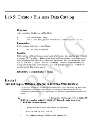 Lab 5: Create a Business Data Catalog
Objectives
After completing this lab, you will be able to:
• Create a Business Data Catalog
• Create an Office 2007 Application from a Business Data Catalog metadata xml file
Prerequisites
Before working on this lab, you must have:
• Labs 1 and 2 must be completed
Scenario
In this lab you will learn the major components of a Business Data Catalog. You will build
a metadata file (Exercises 1 - 4) that would, in normal circumstances, be used to create an
application in the SharePoint Service Provider. The file you will create in exercise 1 to 4
will fail with Beta 2. Exercise 5 will use a valid Beta 2 Technical Refresh metadata file
which contains the same components you have built during the exercises 1 to 4 but will
contain specific data for this version.
Estimated time to complete this lab: 45 minutes
Exercise 1
Build and Register Metadata – Connect to AdventureWorks Database
You will build the metadata file that will connect SharePoint Server 2007 to the SQL Server 2005
AdventureWorksDW database. This metadata file not only includes metadata that will tell
SharePoint Server how and what to connect to but also which data to extract and expose from that
source.
∑ A Complete workable copy of the metadata file
(BDCAdventureWorksDWSQL2005Beta2TRVa.xml) can be found in the
C:HOLBDCReference folder.
1. Open Microsoft Visual Studio 2005 from the desktop shortcut.
2. Select File, New File, Select XML file
3. Click Open and make sure XMLFile1.xml is the active tab
 