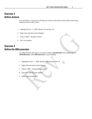 Lab 5: Create a Business Data Catalog 3
Exercise 3
Define Actions
You will define an Action that will open up a browser and search for the product name using
SharePoint Server 2007 Search.
1. Highlight the line <!—BDC Reseller Actions here 
2. Right-click and choose Insert Snippet…
3. Choose “BDC > Reseller Actions”
4. Save your updates
Exercise 4
Define the IDEnumerator
To enable business data search, you need to define a SpecificFinder and a special type of
MethodInstance called IDEnumerator in your Metadata.
1. Highlight the line <!—BDC Reseller IDEnumerator Here 
2. Right-click and choose Insert Snippet…
3. Choose “BDC > ResellerIDEnumarator”
4. Select File and save your updates
5. Close Visual Studio 2005
 
