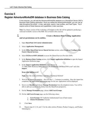 Lab 5: Create a Business Data Catalog
Exercise 5
Register AdventureWorksDW database in Business Data Catalog
In this exercise, you will add the AdventureWorksDW database as a SharePoint Server 2007’s
Business Data Catalog application. Once you added the AdventureWorksDW, you can use its
data throughout the portal – in lists, web parts, search, User profiles, and Field Types. You’ll
explore some of these features and capabilities in later exercises.
Note: In a future version of this workshop, all Snippets in this lab will be updated to producing a
valid and workable version of the BDC file as found in this exercise.
∑ Create a Business Data Catalog Application
and set permissions on its entities.
1. Open SharePoint 3.0 Central Administration
2. Select Application Management
3. In the Office SharePoint Server Shared Services section, select Create or Configure this
Farm’s Shared Services.
4. Select O12ServerSSP1 (default) to access the Shared Services Provider (SSP).
5. In the Business Data Catalog section, click Import application definition to open the Import
Application Definition page.
6. In the Import Application Definition page, browse to
“C:HOLBDCReferenceBDCAdventureWorksDWSQL2005Beta2TRVa.xml” and click
Import.
Keep other options as is!
Note: This file works with Beta 2 and Beta 2 Technical Refresh!
7. Wait for the Import to complete – this will take 1 – 2 minutes to complete. Once the import has
completed, the Application Information page for the new Application will be displayed.
8. Hover over Reseller and choose Manage Permissions from the dropdown menu. You will be
able to add user access to this Entity from the SharePoint perspective.
9. On the Manage Permission page, choose Add Users/Groups
10. On the Add Users/Groups page, use the following values:
a. Users/Groups: NT AuthorityAuthenticated Users (Check name)
b. Choose Permissions: Execute
11. Click Save
12. Repeat steps 8, 9, 10, and 11 for the other entities (Product, Product Category, and Product
Subcategory)
 