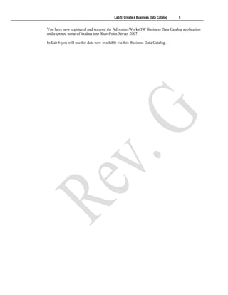 Lab 5: Create a Business Data Catalog 5
You have now registered and secured the AdventureWorksDW Business Data Catalog application
and exposed some of its data into SharePoint Server 2007.
In Lab 6 you will use the data now available via this Business Data Catalog.
 