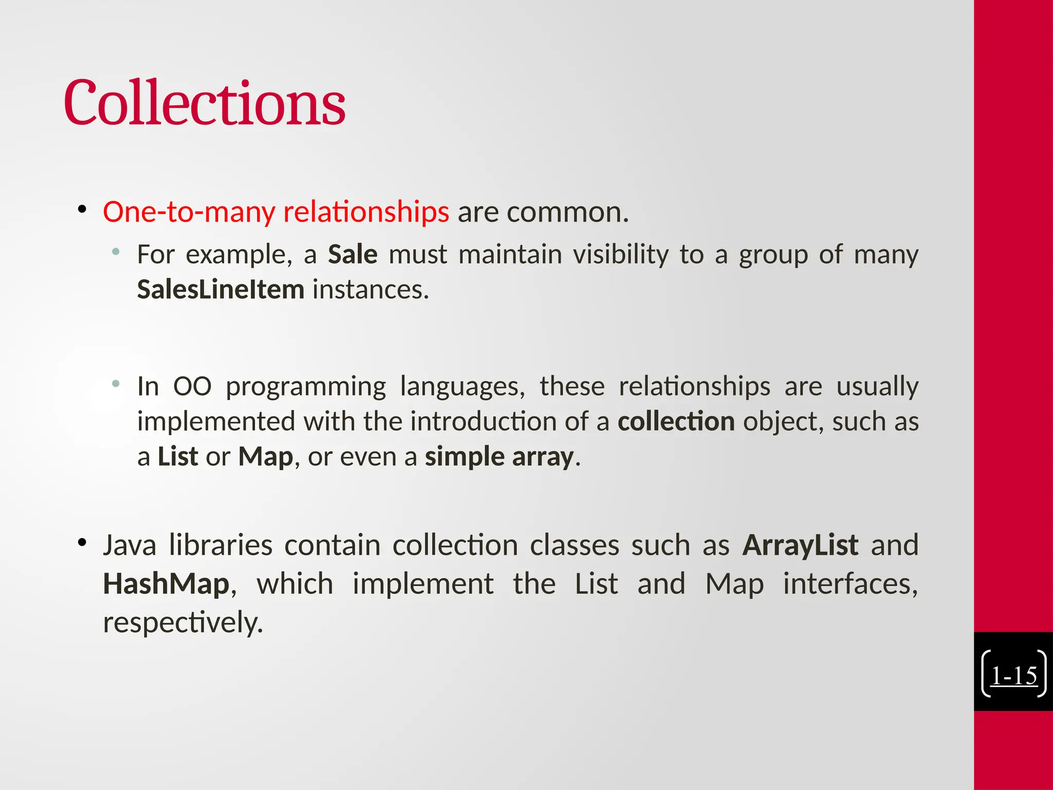 Collections
• One-to-many relationships are common.
• For example, a Sale must maintain visibility to a group of many
SalesLineItem instances.
• In OO programming languages, these relationships are usually
implemented with the introduction of a collection object, such as
a List or Map, or even a simple array.
• Java libraries contain collection classes such as ArrayList and
HashMap, which implement the List and Map interfaces,
respectively.
1-15
 