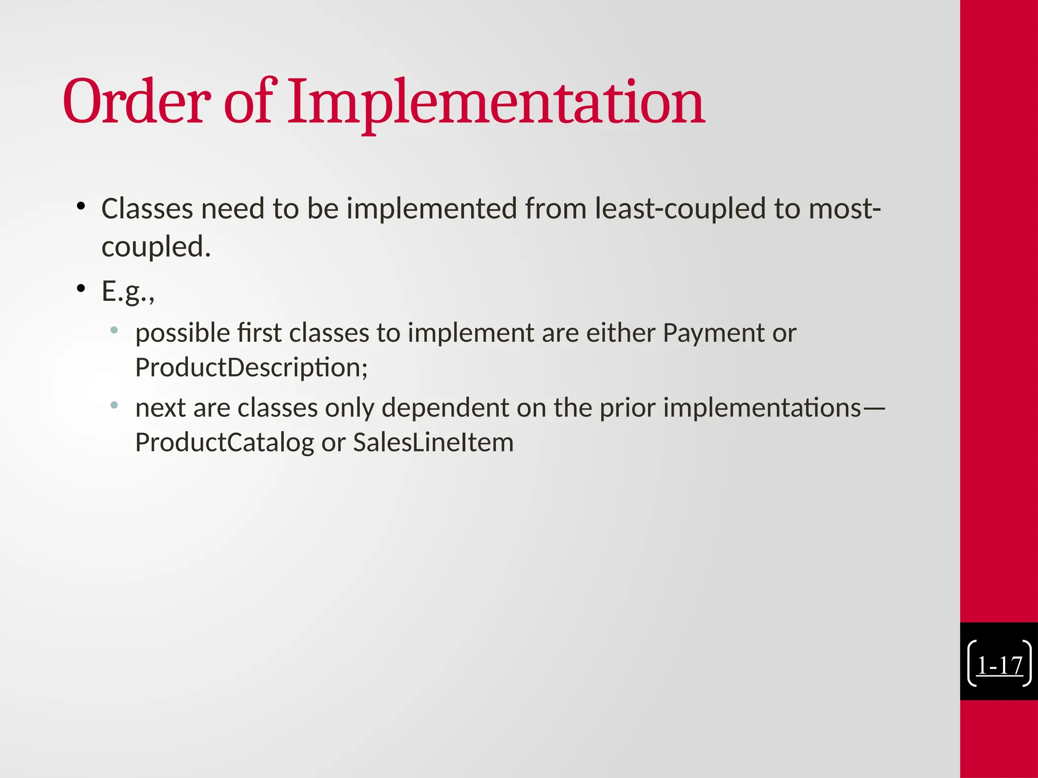 Order of Implementation
• Classes need to be implemented from least-coupled to most-
coupled.
• E.g.,
• possible first classes to implement are either Payment or
ProductDescription;
• next are classes only dependent on the prior implementations—
ProductCatalog or SalesLineItem
1-17
 