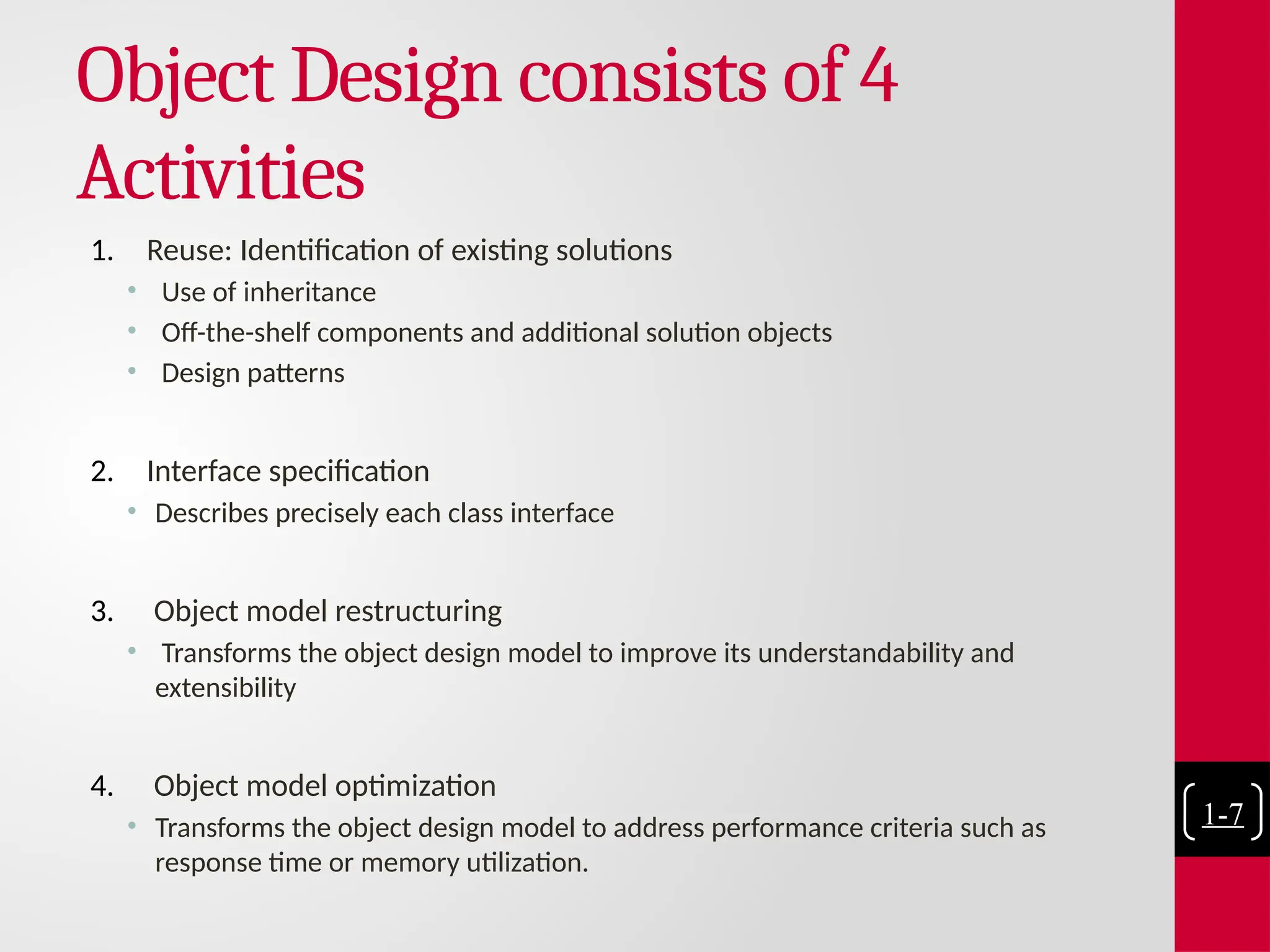 Object Design consists of 4
Activities
1. Reuse: Identification of existing solutions
• Use of inheritance
• Off-the-shelf components and additional solution objects
• Design patterns
2. Interface specification
• Describes precisely each class interface
3. Object model restructuring
• Transforms the object design model to improve its understandability and
extensibility
4. Object model optimization
• Transforms the object design model to address performance criteria such as
response time or memory utilization.
1-7
 