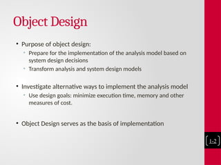 Object Design
• Purpose of object design:
• Prepare for the implementation of the analysis model based on
system design decisions
• Transform analysis and system design models
• Investigate alternative ways to implement the analysis model
• Use design goals: minimize execution time, memory and other
measures of cost.
• Object Design serves as the basis of implementation
1-2
 
