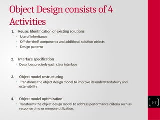 Object Design consists of 4
Activities
1. Reuse: Identification of existing solutions
• Use of inheritance
• Off-the-shelf components and additional solution objects
• Design patterns
2. Interface specification
• Describes precisely each class interface
3. Object model restructuring
• Transforms the object design model to improve its understandability and
extensibility
4. Object model optimization
• Transforms the object design model to address performance criteria such as
response time or memory utilization.
1-7
 