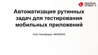 Автоматизация рутинных
задач для тестирования
мобильных приложений
Олег Никифоров, INNOMOS
 