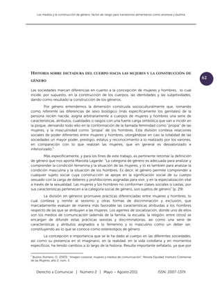Los medios y la construcción de género: factor de riesgo para transtornos alimentarios como anorexia y bulimia




HISTORIA SOBRE DICTADURA DEL CUERPO HACIA LAS MUJERES Y LA CONSTRUCCIÓN DE
                                                                                                                       62 
GÉNERO

Las sociedades marcan diferencias en cuanto a la concepción de mujeres y hombres, lo cual
incide, por supuesto, en la construcción de los cuerpos, las identidades y las subjetividades,
dando como resultado la construcción de los géneros.
         Por género entendemos la dimensión construida socioculturalmente que, tomando
como referente las diferencias de sexo biológico (más específicamente los genitales) de la
persona recién nacida, asigna arbitrariamente a cuerpos de mujeres y hombres una serie de
características, atributos, cualidades o rasgos con una fuerte carga simbólica que van a incidir en
la psique, derivando todo ello en la conformación de la llamada feminidad como “propia” de las
mujeres, y la masculinidad como “propia” de los hombres. Esta división conlleva relaciones
sociales de poder diferentes entre mujeres y hombres, otorgándose en casi la totalidad de las
sociedades un mayor poder, prestigio, estatus y reconocimiento a lo realizado por los varones,
en comparación con lo que realizan las mujeres, que en general es desvalorizado e
inferiorizado.1
        Más específicamente, y para los fines de este trabajo, es pertinente retomar la definición
de género que nos aporta Marcela Lagarde: “La categoría de género es adecuada para analizar y
comprender la condición femenina y la situación de las mujeres, y lo es también para analizar la
condición masculina y la situación de los hombres. Es decir, el género permite comprender a
cualquier sujeto social cuya construcción se apoye en la significación social de su cuerpo
sexuado con la carga de deberes y prohibiciones asignadas para vivir, y en la especialización vital
a través de la sexualidad. Las mujeres y los hombres no conforman clases sociales o castas; por
sus características pertenecen a la categoría social de género, son sujetos de género” (p. 29).
        La división en géneros promueve prácticas diferenciadas entre mujeres y hombres, lo
cual conlleva y remite al sexismo y otras formas de discriminación y exclusión, que
marcadamente evalúan de manera más favorable las características atribuidas a los hombres
respecto de las que se atribuyen a las mujeres. Los agentes de socialización, donde uno de ellos
son los medios de comunicación (además de la familia, la escuela, la religión, entre otros) se
encargan de difundir estas prácticas sexistas y discriminatorias, así como una serie de
características y atributos asignados a lo femenino y lo masculino como un deber ser,
constituyendo así lo que se conoce como estereotipos de género.
        La concepción e importancia que se le ha dado al cuerpo en las diferentes sociedades,
así como su presencia en el imaginario, en la realidad, en la vida cotidiana y en momentos
específicos, ha tenido cambios a lo largo de la historia. Resulta importante señalarlo, ya que por

                                                        
1
 Bustos-Romero, O. (2003). “Imagen corporal, mujeres y medios de comunicación”, Revista Equidad, Instituto Colimense
de las Mujeres, año 2, núm. 3.



     Derecho a Comunicar | Número 2 | Mayo – Agosto 2011                                       ISSN: 2007-137X
 