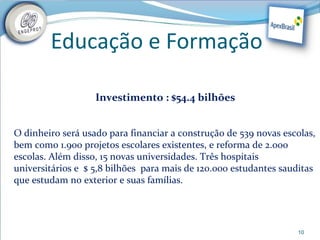 Educação e Formação

                   Investimento : $54.4 bilhões


O dinheiro será usado para financiar a construção de 539 novas escolas,
bem como 1.900 projetos escolares existentes, e reforma de 2.000
escolas. Além disso, 15 novas universidades. Três hospitais
universitários e $ 5,8 bilhões para mais de 120.000 estudantes sauditas
que estudam no exterior e suas famílias.




                                                                  10
 